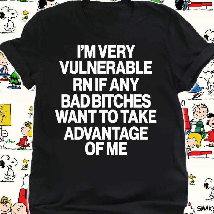I'm Very Vulnerable Rn If Any Bad Bitches Want To Take Advantage Of Me T-Shirt t-shirt